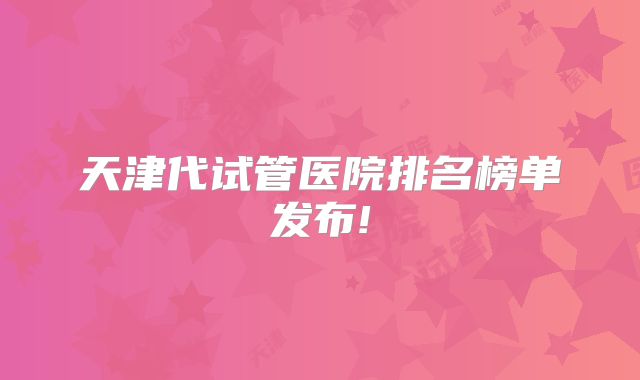 天津代试管医院排名榜单发布!
