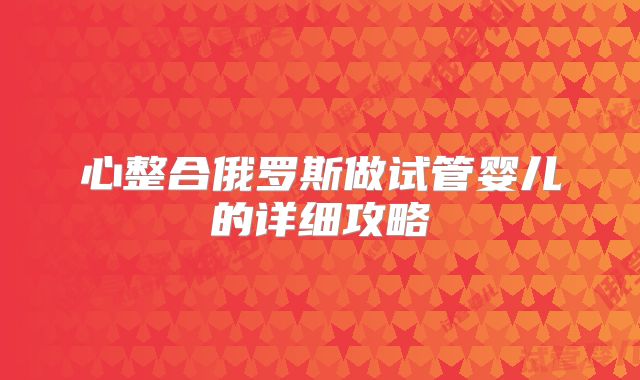 心整合俄罗斯做试管婴儿的详细攻略