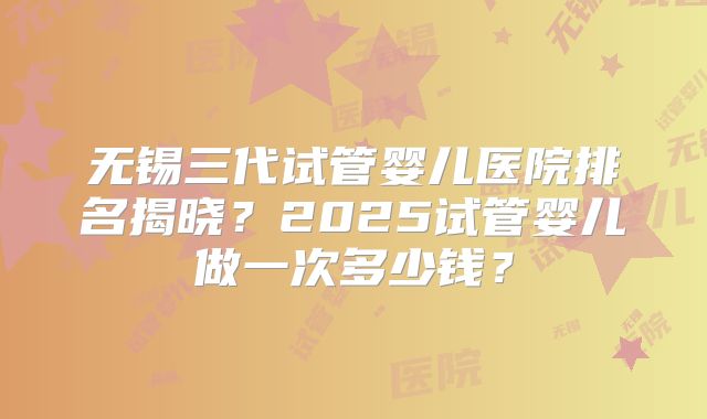 无锡三代试管婴儿医院排名揭晓？2025试管婴儿做一次多少钱？
