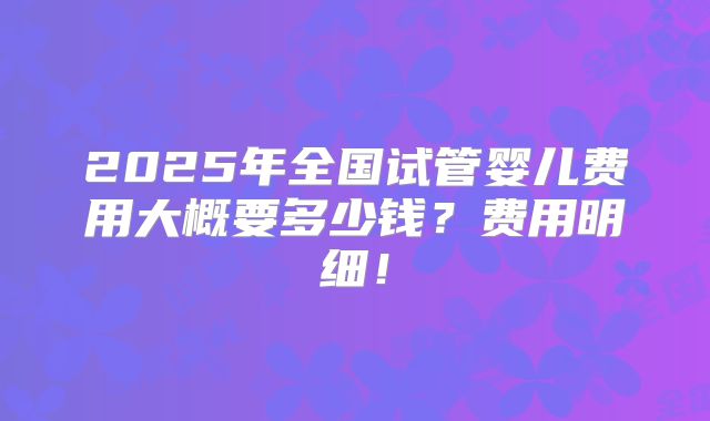 2025年全国试管婴儿费用大概要多少钱？费用明细！