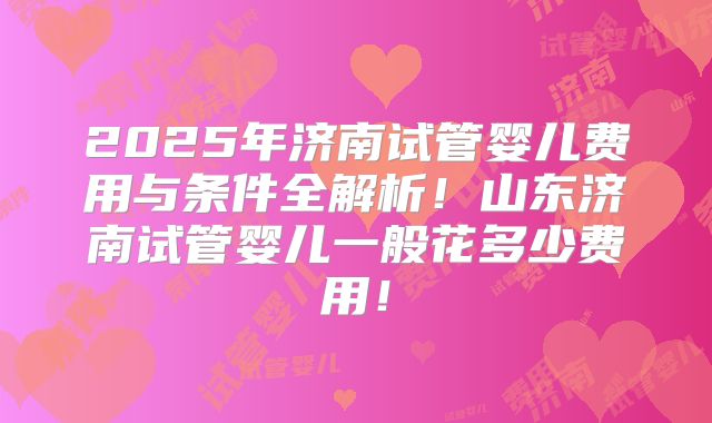 2025年济南试管婴儿费用与条件全解析！山东济南试管婴儿一般花多少费用！