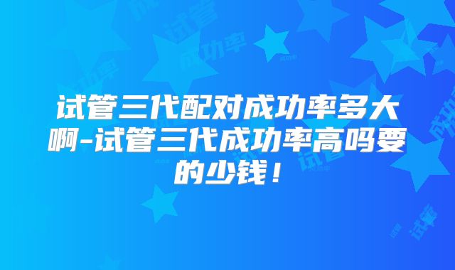 试管三代配对成功率多大啊-试管三代成功率高吗要的少钱！