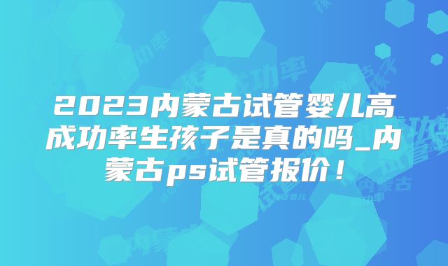 2023内蒙古试管婴儿高成功率生孩子是真的吗_内蒙古ps试管报价！