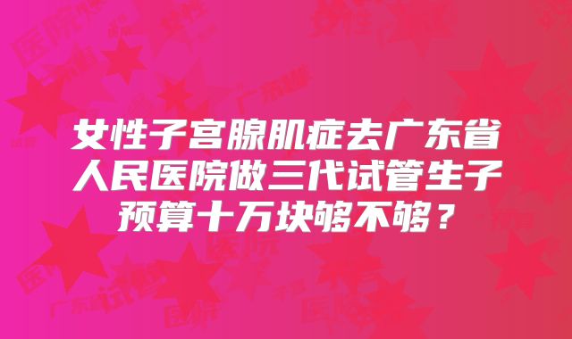 女性子宫腺肌症去广东省人民医院做三代试管生子预算十万块够不够?