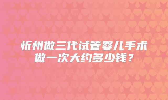 忻州做三代试管婴儿手术做一次大约多少钱？