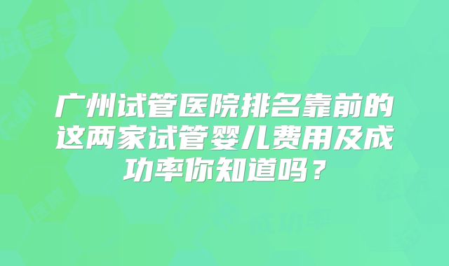 广州试管医院排名靠前的这两家试管婴儿费用及成功率你知道吗？