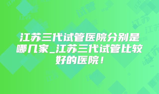 江苏三代试管医院分别是哪几家_江苏三代试管比较好的医院！