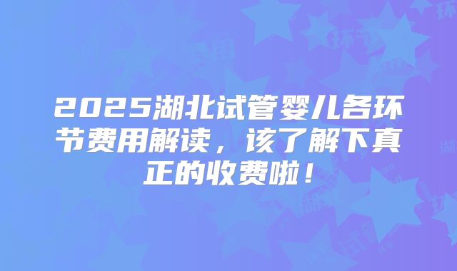 2025湖北试管婴儿各环节费用解读,该了解下真正的收费啦!