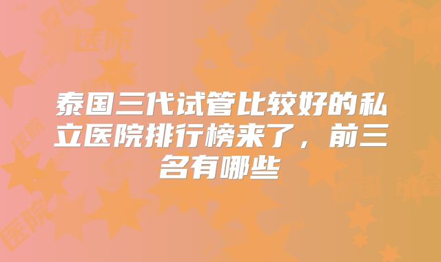 泰国三代试管比较好的私立医院排行榜来了,前三名有哪些