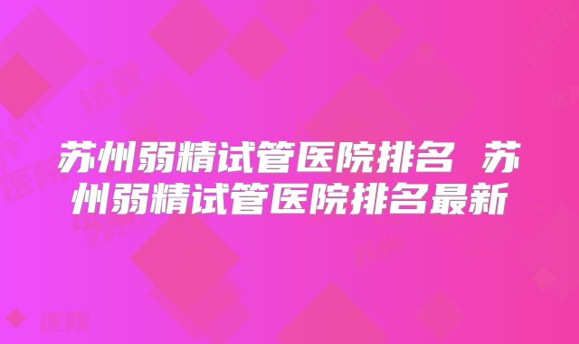 苏州弱精试管医院排名 苏州弱精试管医院排名最新