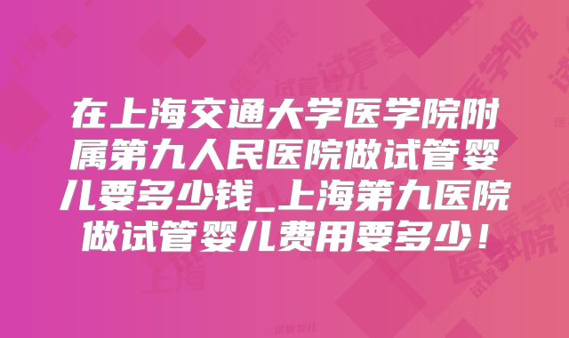 在上海交通大学医学院附属第九人民医院做试管婴儿要多少钱_上海第九医院做试管婴儿费用要多少！