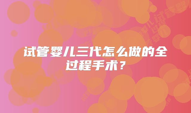 试管婴儿三代怎么做的全过程手术？