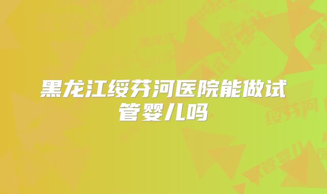 黑龙江绥芬河医院能做试管婴儿吗