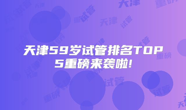 天津59岁试管排名TOP5重磅来袭啦!