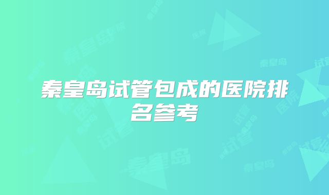 秦皇岛试管包成的医院排名参考