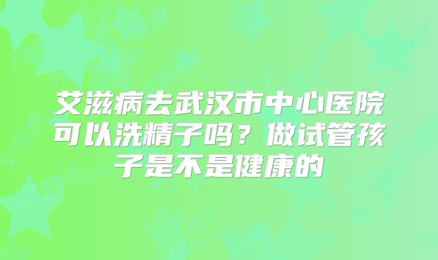 艾滋病去武汉市中心医院可以洗精子吗？做试管孩子是不是健康的