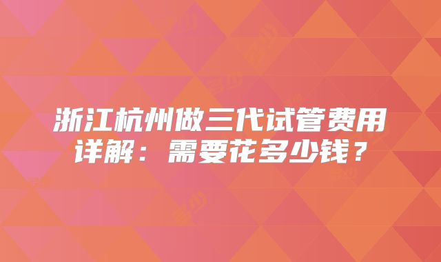 浙江杭州做三代试管费用详解：需要花多少钱？