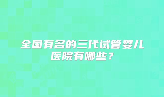全国有名的三代试管婴儿医院有哪些?