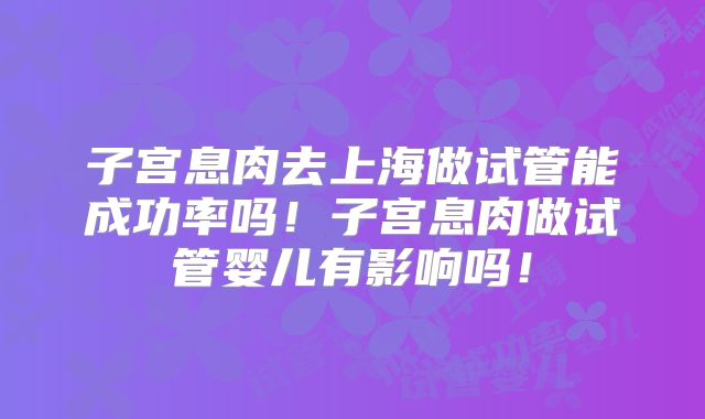 子宫息肉去上海做试管能成功率吗！子宫息肉做试管婴儿有影响吗！