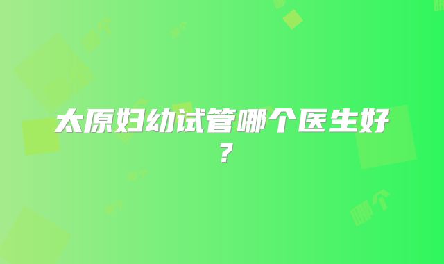太原妇幼试管哪个医生好？