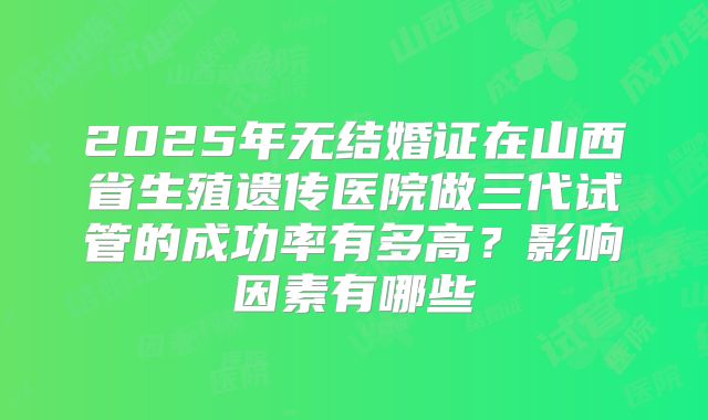 2025年无结婚证在山西省生殖遗传医院做三代试管的成功率有多高？影响因素有哪些