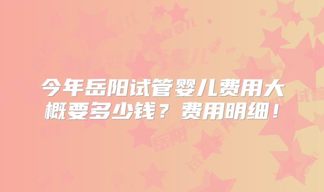 今年岳阳试管婴儿费用大概要多少钱？费用明细！