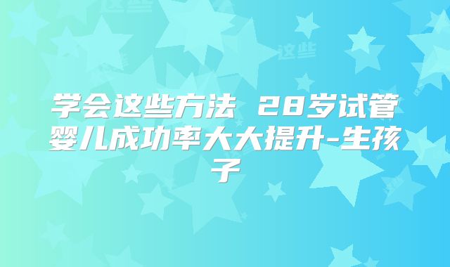 学会这些方法 28岁试管婴儿成功率大大提升-生孩子