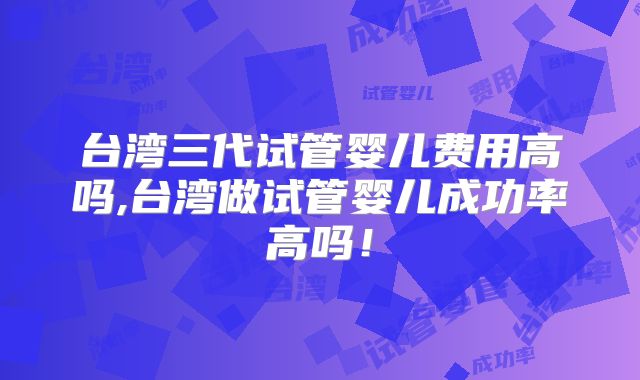台湾三代试管婴儿费用高吗,台湾做试管婴儿成功率高吗！