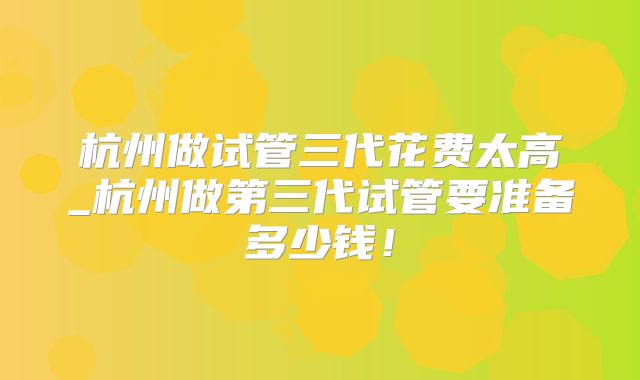 杭州做试管三代花费太高_杭州做第三代试管要准备多少钱！
