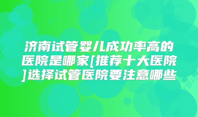 济南试管婴儿成功率高的医院是哪家[推荐十大医院]选择试管医院要注意哪些
