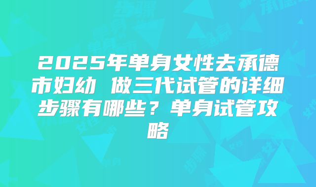 2025年单身女性去承德市妇幼 做三代试管的详细步骤有哪些？单身试管攻略