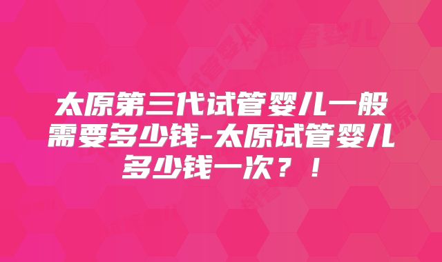 太原第三代试管婴儿一般需要多少钱-太原试管婴儿多少钱一次？！