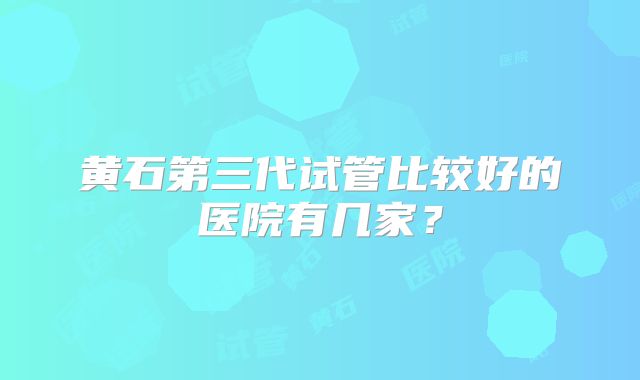 黄石第三代试管比较好的医院有几家？