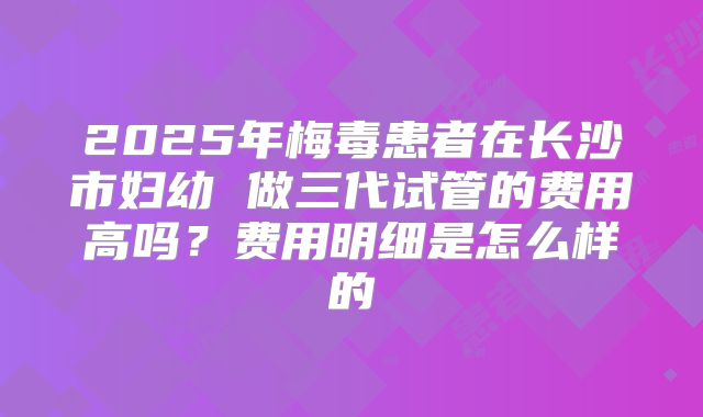2025年梅毒患者在长沙市妇幼 做三代试管的费用高吗?费用明细是怎么样的