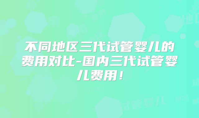 不同地区三代试管婴儿的费用对比-国内三代试管婴儿费用！