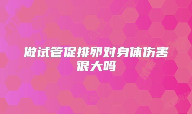 做试管促排卵对身体伤害很大吗