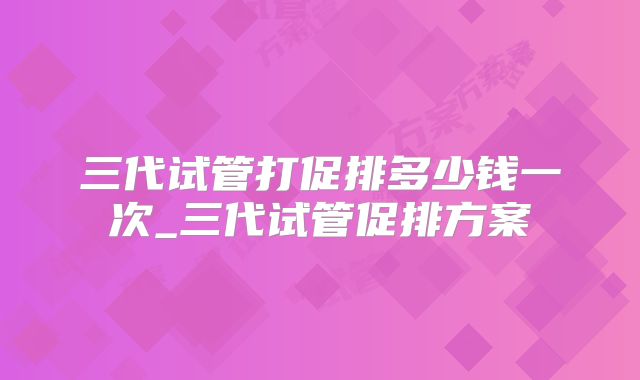 三代试管打促排多少钱一次_三代试管促排方案