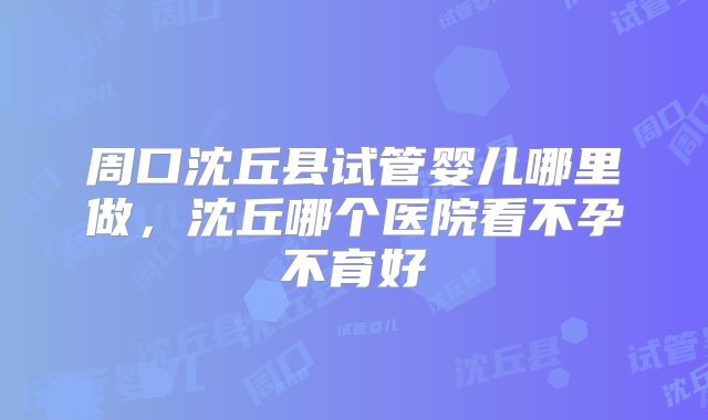 周口沈丘县试管婴儿哪里做，沈丘哪个医院看不孕不育好