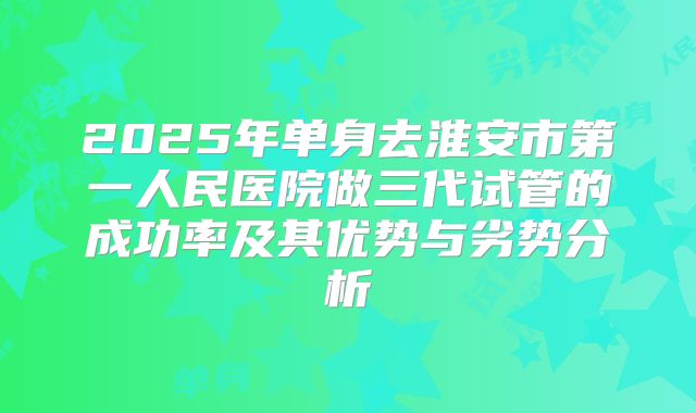 2025年单身去淮安市第一人民医院做三代试管的成功率及其优势与劣势分析