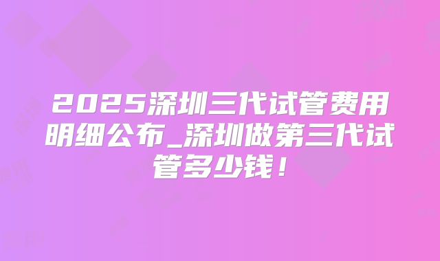 2025深圳三代试管费用明细公布_深圳做第三代试管多少钱！