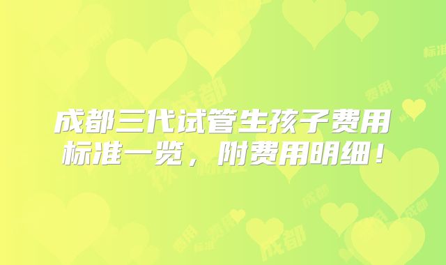 成都三代试管生孩子费用标准一览,附费用明细!