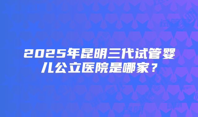 2025年昆明三代试管婴儿公立医院是哪家?