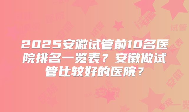 2025安徽试管前10名医院排名一览表？安徽做试管比较好的医院？
