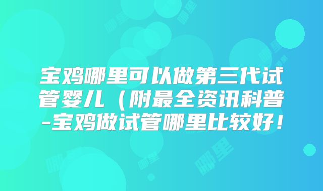 宝鸡哪里可以做第三代试管婴儿(附最全资讯科普-宝鸡做试管哪里比较好!