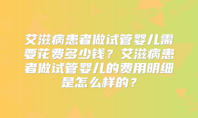 艾滋病患者做试管婴儿需要花费多少钱?艾滋病患者做试管婴儿的费用明细是怎么样的?