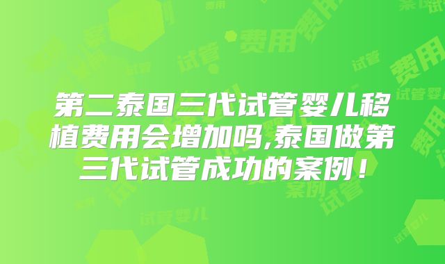 第二泰国三代试管婴儿移植费用会增加吗,泰国做第三代试管成功的案例!