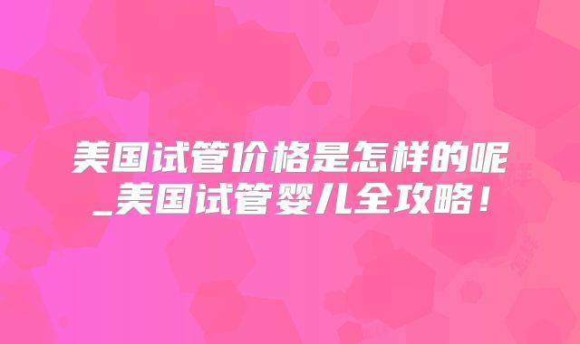 美国试管价格是怎样的呢_美国试管婴儿全攻略!