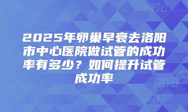 2025年卵巢早衰去洛阳市中心医院做试管的成功率有多少?如何提升试管成功率