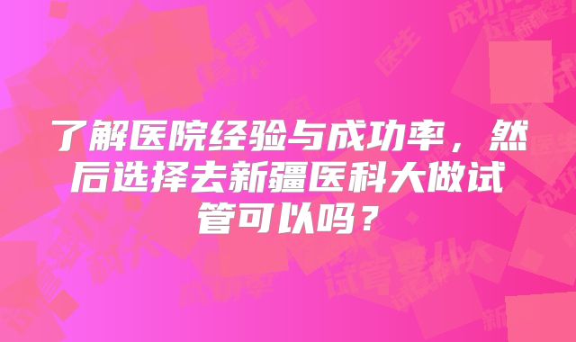 了解医院经验与成功率，然后选择去新疆医科大做试管可以吗？