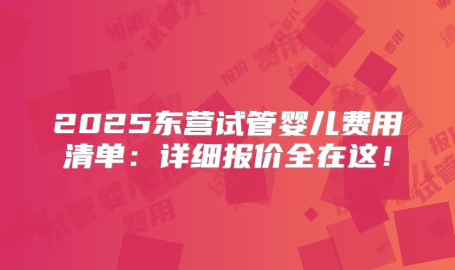 2025东营试管婴儿费用清单：详细报价全在这！